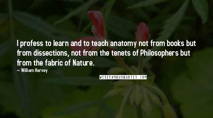 William Harvey Quotes: I profess to learn and to teach anatomy not from books but from dissections, not from the tenets of Philosophers but from the fabric of Nature.