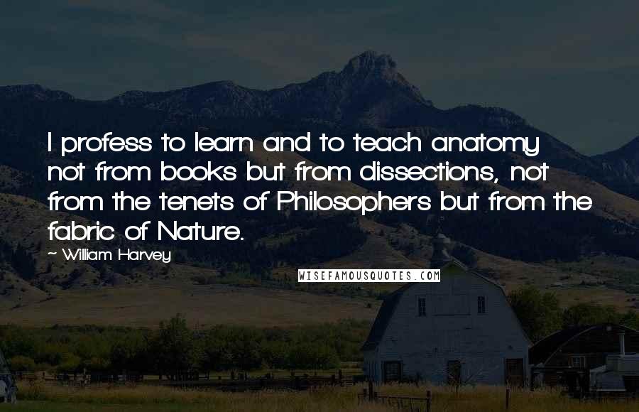 William Harvey Quotes: I profess to learn and to teach anatomy not from books but from dissections, not from the tenets of Philosophers but from the fabric of Nature.