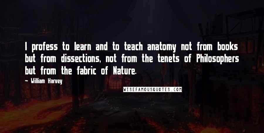 William Harvey Quotes: I profess to learn and to teach anatomy not from books but from dissections, not from the tenets of Philosophers but from the fabric of Nature.