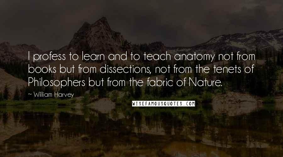 William Harvey Quotes: I profess to learn and to teach anatomy not from books but from dissections, not from the tenets of Philosophers but from the fabric of Nature.