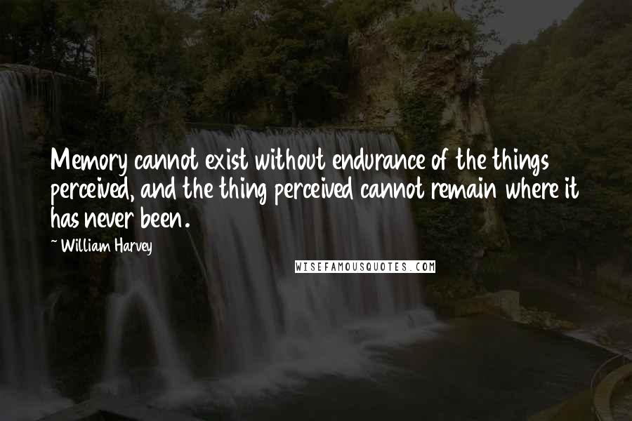 William Harvey Quotes: Memory cannot exist without endurance of the things perceived, and the thing perceived cannot remain where it has never been.