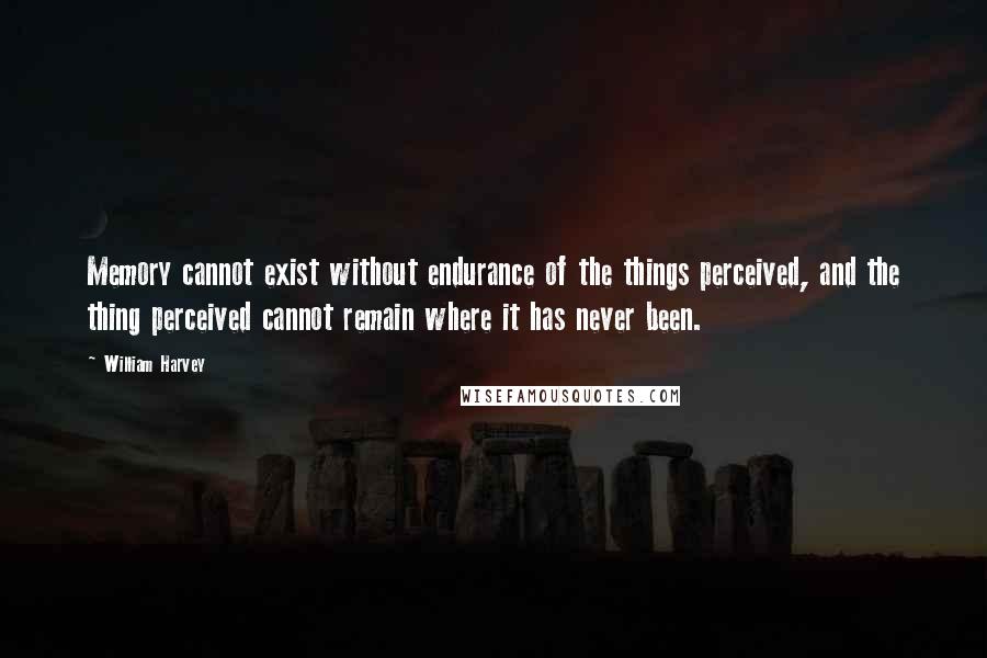 William Harvey Quotes: Memory cannot exist without endurance of the things perceived, and the thing perceived cannot remain where it has never been.