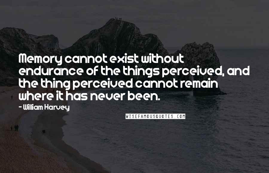 William Harvey Quotes: Memory cannot exist without endurance of the things perceived, and the thing perceived cannot remain where it has never been.