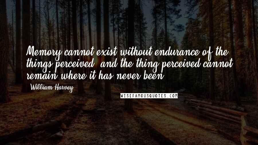 William Harvey Quotes: Memory cannot exist without endurance of the things perceived, and the thing perceived cannot remain where it has never been.