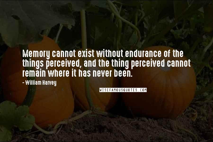 William Harvey Quotes: Memory cannot exist without endurance of the things perceived, and the thing perceived cannot remain where it has never been.