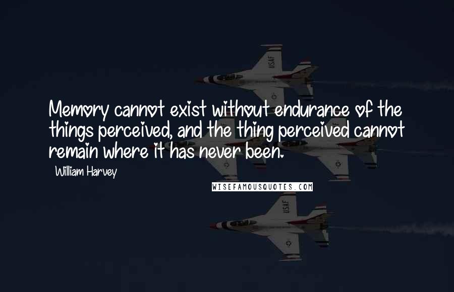 William Harvey Quotes: Memory cannot exist without endurance of the things perceived, and the thing perceived cannot remain where it has never been.