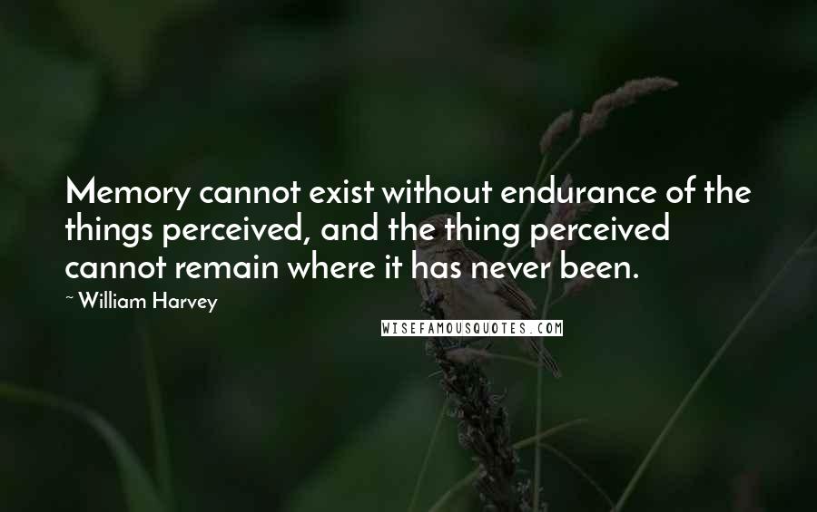 William Harvey Quotes: Memory cannot exist without endurance of the things perceived, and the thing perceived cannot remain where it has never been.