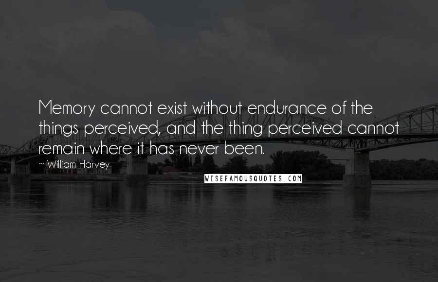 William Harvey Quotes: Memory cannot exist without endurance of the things perceived, and the thing perceived cannot remain where it has never been.