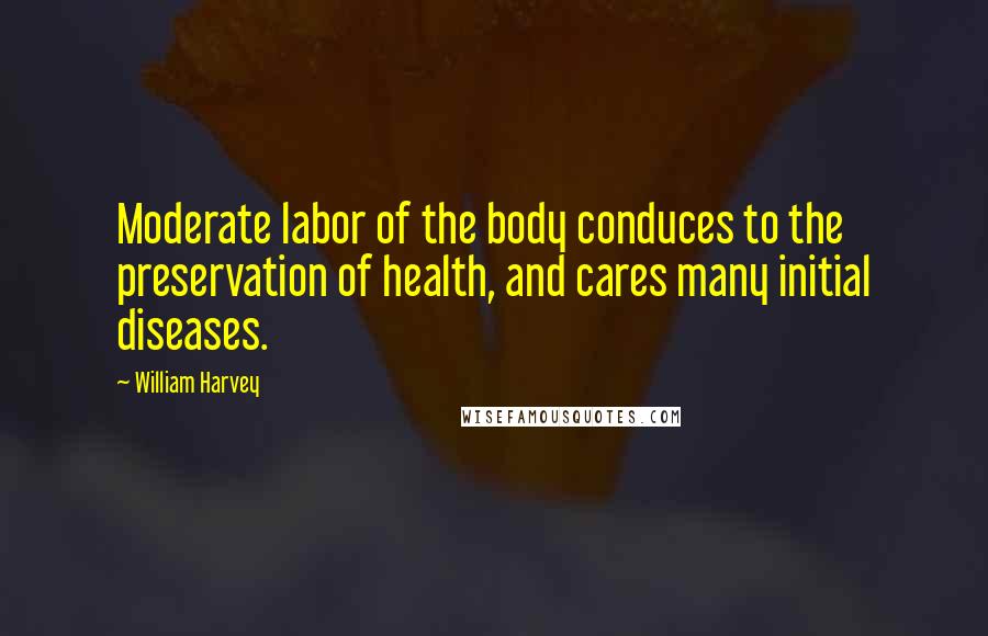 William Harvey Quotes: Moderate labor of the body conduces to the preservation of health, and cares many initial diseases.