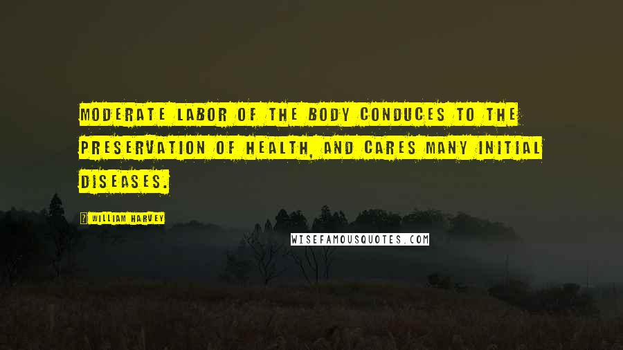 William Harvey Quotes: Moderate labor of the body conduces to the preservation of health, and cares many initial diseases.