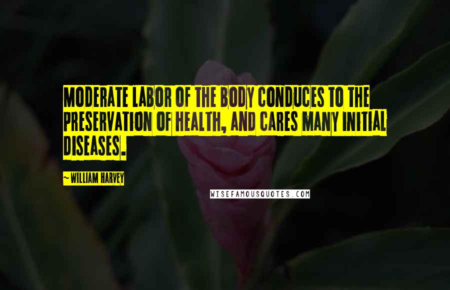 William Harvey Quotes: Moderate labor of the body conduces to the preservation of health, and cares many initial diseases.