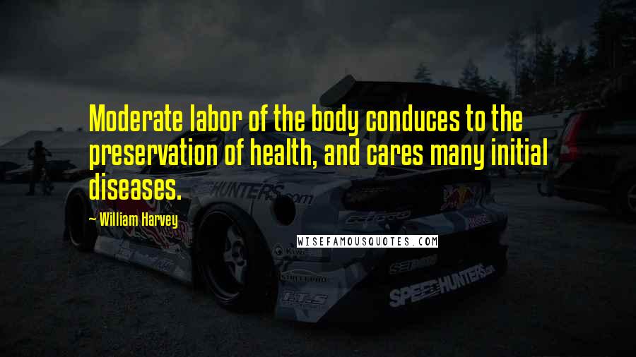William Harvey Quotes: Moderate labor of the body conduces to the preservation of health, and cares many initial diseases.
