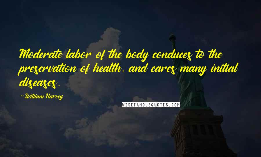 William Harvey Quotes: Moderate labor of the body conduces to the preservation of health, and cares many initial diseases.