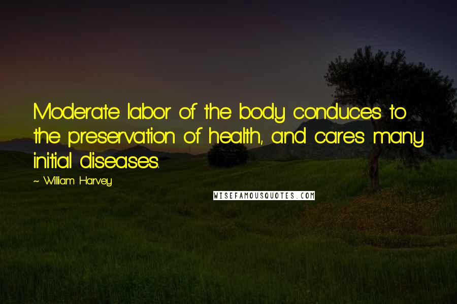 William Harvey Quotes: Moderate labor of the body conduces to the preservation of health, and cares many initial diseases.