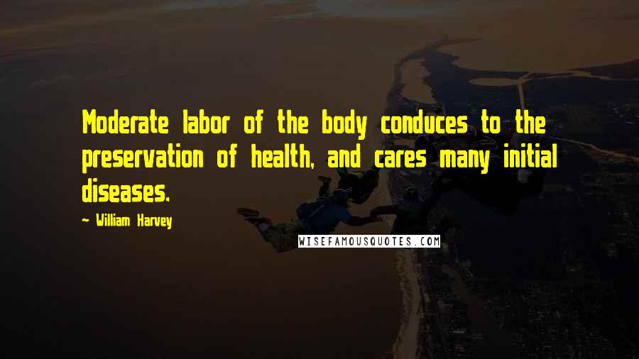 William Harvey Quotes: Moderate labor of the body conduces to the preservation of health, and cares many initial diseases.