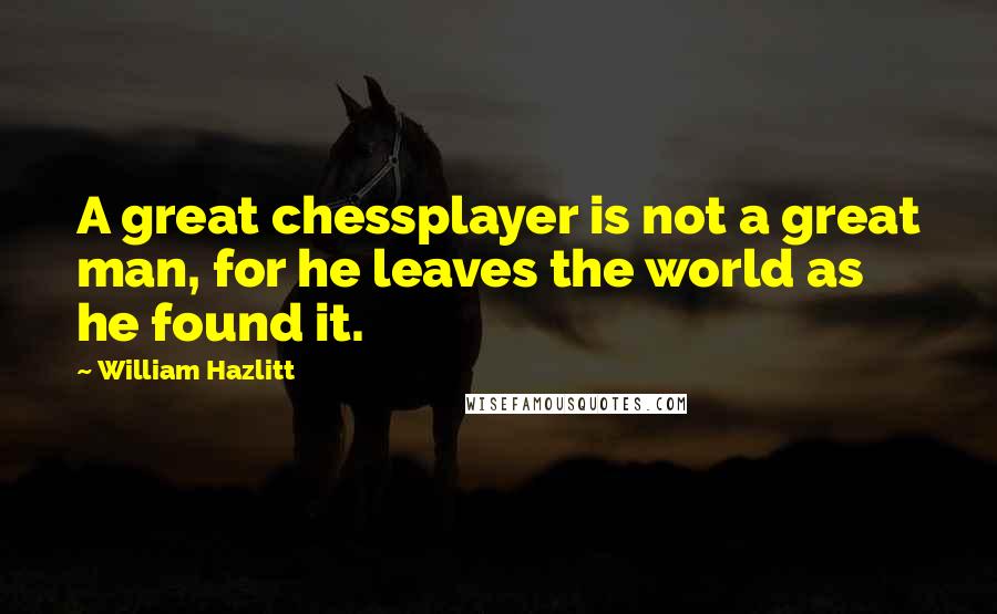 William Hazlitt Quotes: A great chessplayer is not a great man, for he leaves the world as he found it.