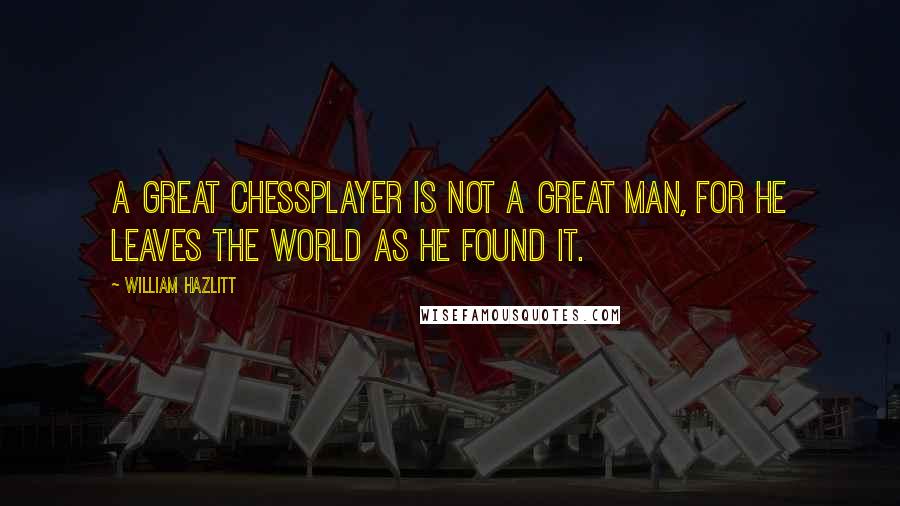 William Hazlitt Quotes: A great chessplayer is not a great man, for he leaves the world as he found it.