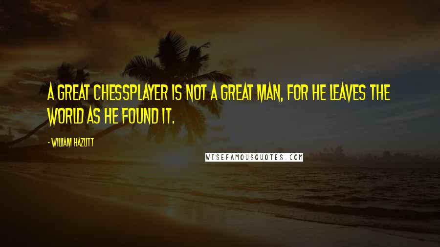 William Hazlitt Quotes: A great chessplayer is not a great man, for he leaves the world as he found it.