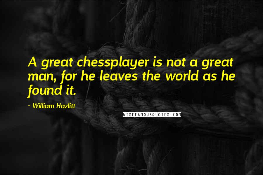 William Hazlitt Quotes: A great chessplayer is not a great man, for he leaves the world as he found it.