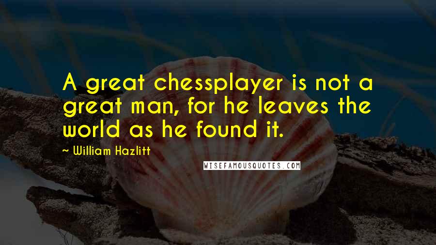 William Hazlitt Quotes: A great chessplayer is not a great man, for he leaves the world as he found it.