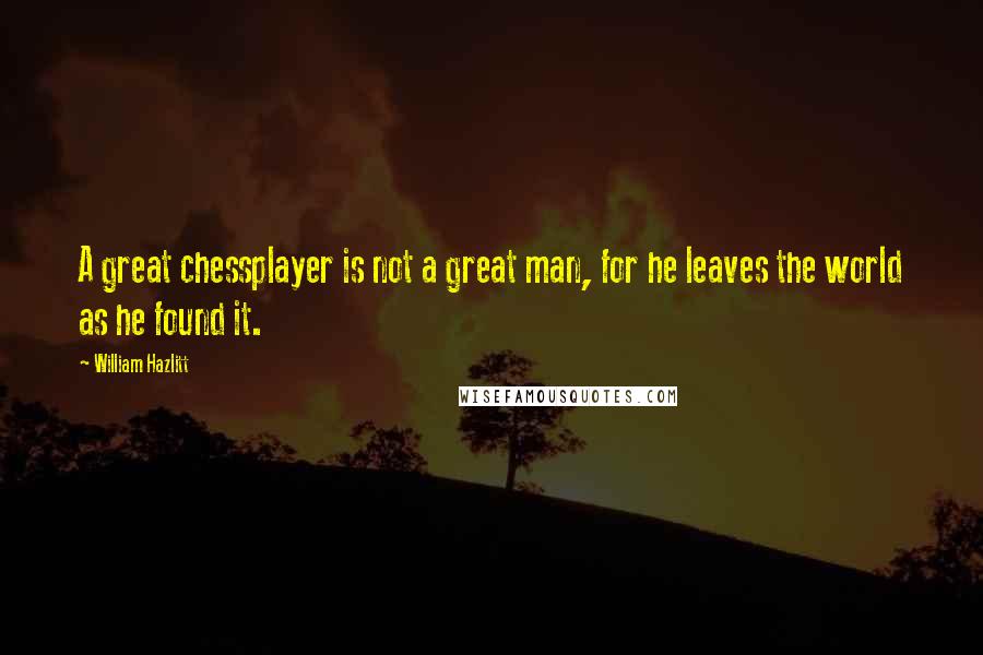 William Hazlitt Quotes: A great chessplayer is not a great man, for he leaves the world as he found it.