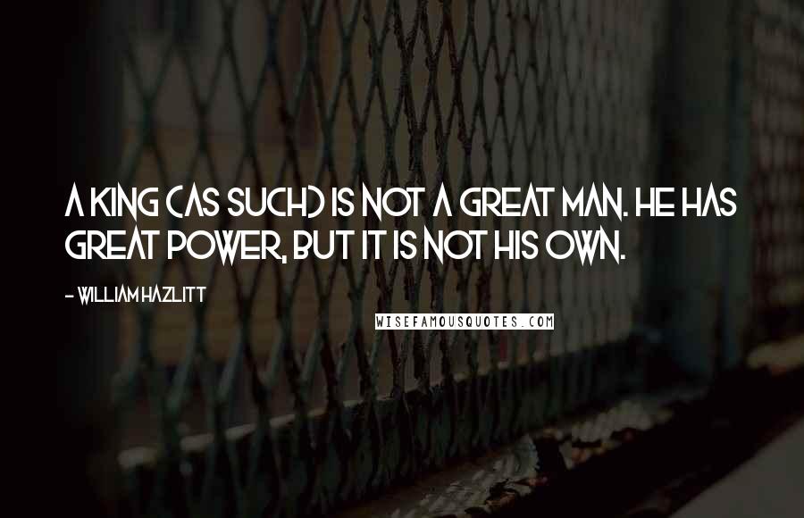William Hazlitt Quotes: A King (as such) is not a great man. He has great power, but it is not his own.
