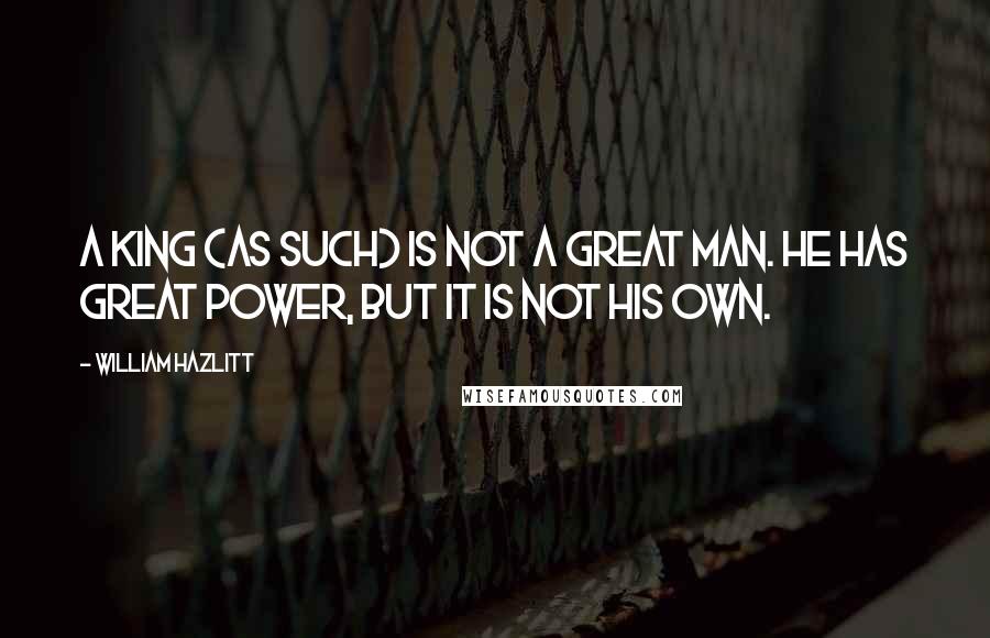 William Hazlitt Quotes: A King (as such) is not a great man. He has great power, but it is not his own.