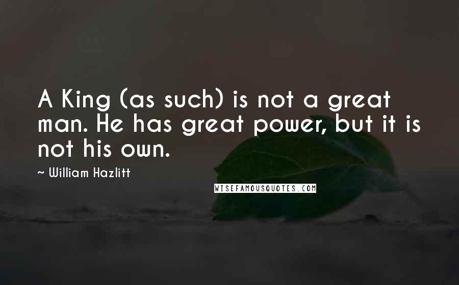 William Hazlitt Quotes: A King (as such) is not a great man. He has great power, but it is not his own.