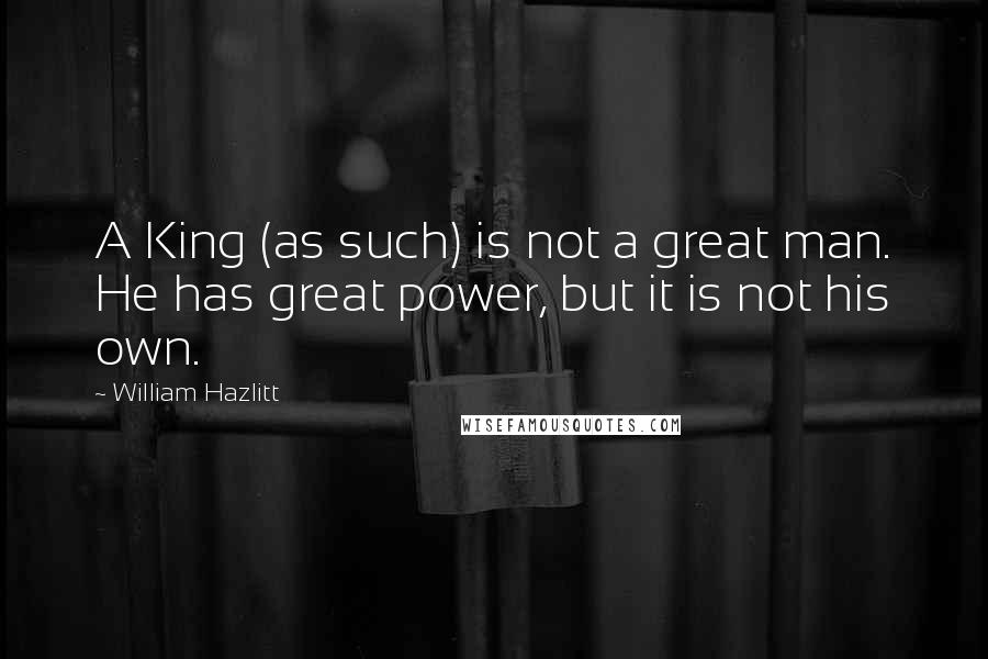 William Hazlitt Quotes: A King (as such) is not a great man. He has great power, but it is not his own.