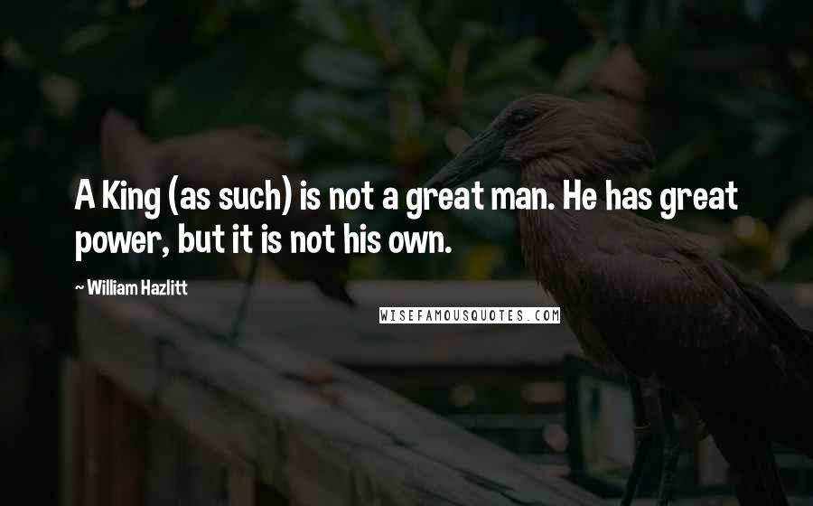 William Hazlitt Quotes: A King (as such) is not a great man. He has great power, but it is not his own.