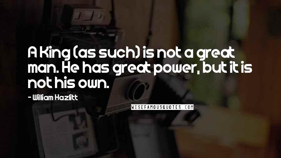 William Hazlitt Quotes: A King (as such) is not a great man. He has great power, but it is not his own.