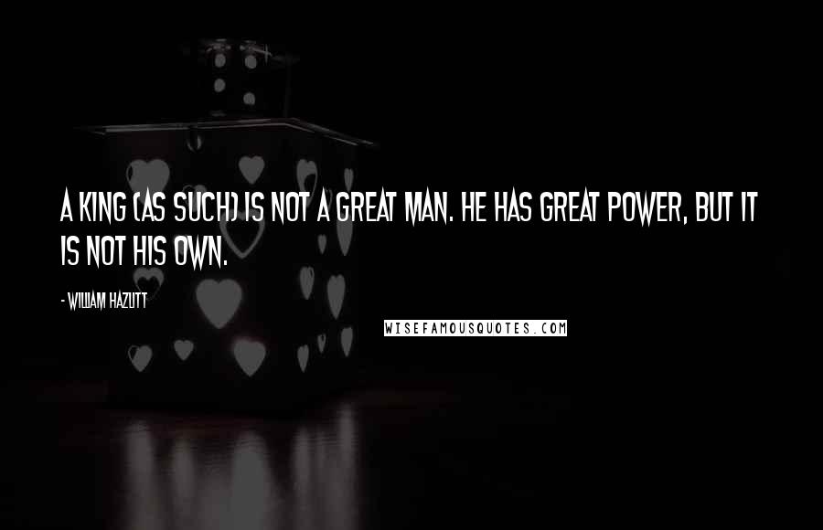 William Hazlitt Quotes: A King (as such) is not a great man. He has great power, but it is not his own.