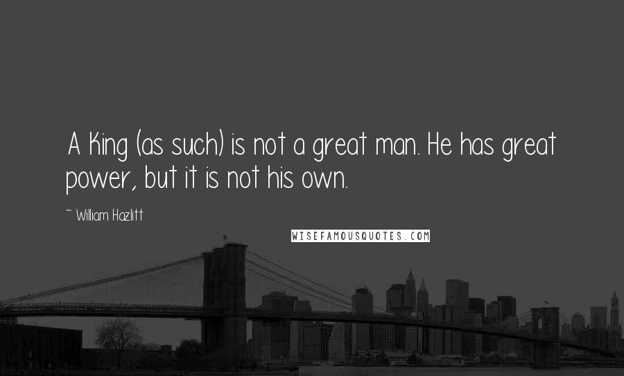 William Hazlitt Quotes: A King (as such) is not a great man. He has great power, but it is not his own.