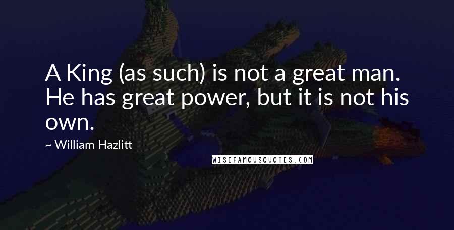 William Hazlitt Quotes: A King (as such) is not a great man. He has great power, but it is not his own.