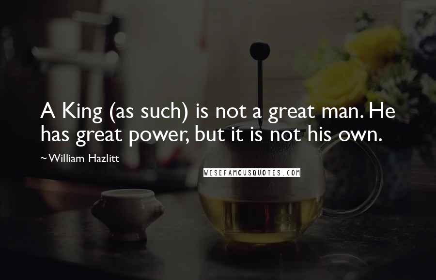 William Hazlitt Quotes: A King (as such) is not a great man. He has great power, but it is not his own.