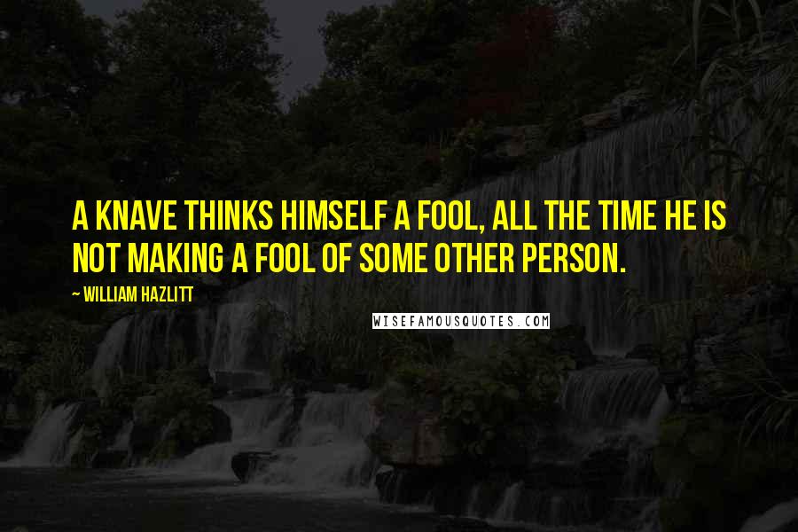 William Hazlitt Quotes: A knave thinks himself a fool, all the time he is not making a fool of some other person.