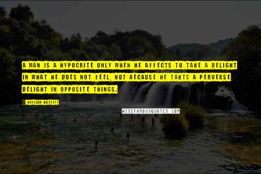 William Hazlitt Quotes: A man is a hypocrite only when he affects to take a delight in what he does not feel, not because he takes a perverse delight in opposite things.