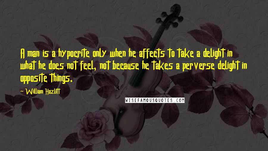 William Hazlitt Quotes: A man is a hypocrite only when he affects to take a delight in what he does not feel, not because he takes a perverse delight in opposite things.