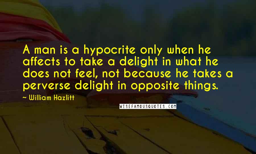 William Hazlitt Quotes: A man is a hypocrite only when he affects to take a delight in what he does not feel, not because he takes a perverse delight in opposite things.