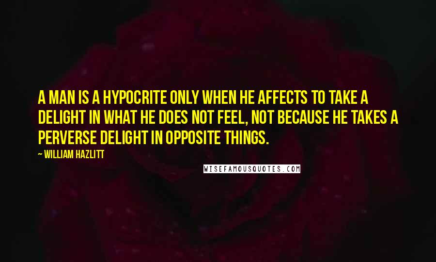 William Hazlitt Quotes: A man is a hypocrite only when he affects to take a delight in what he does not feel, not because he takes a perverse delight in opposite things.