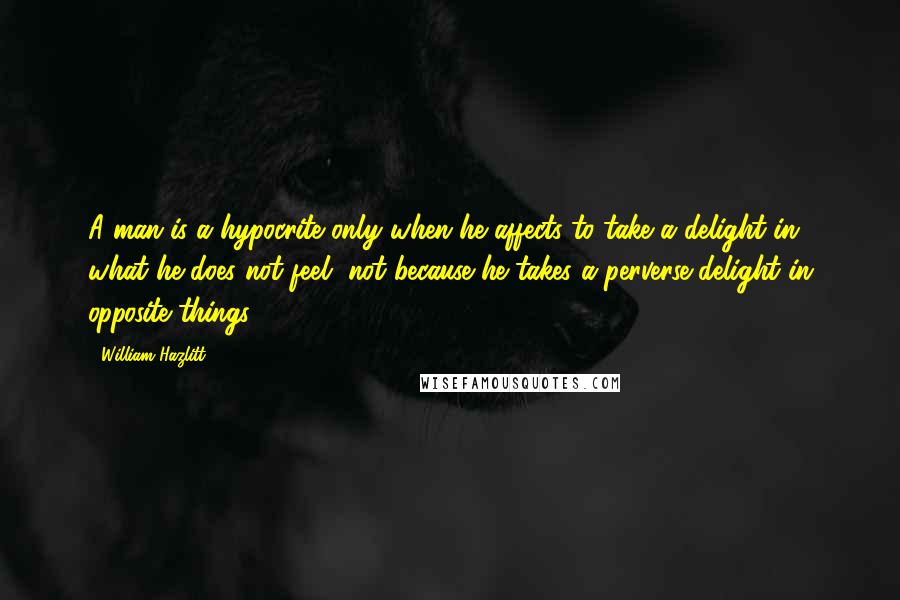 William Hazlitt Quotes: A man is a hypocrite only when he affects to take a delight in what he does not feel, not because he takes a perverse delight in opposite things.