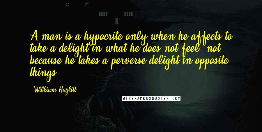 William Hazlitt Quotes: A man is a hypocrite only when he affects to take a delight in what he does not feel, not because he takes a perverse delight in opposite things.