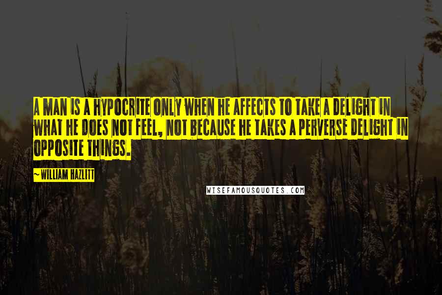 William Hazlitt Quotes: A man is a hypocrite only when he affects to take a delight in what he does not feel, not because he takes a perverse delight in opposite things.