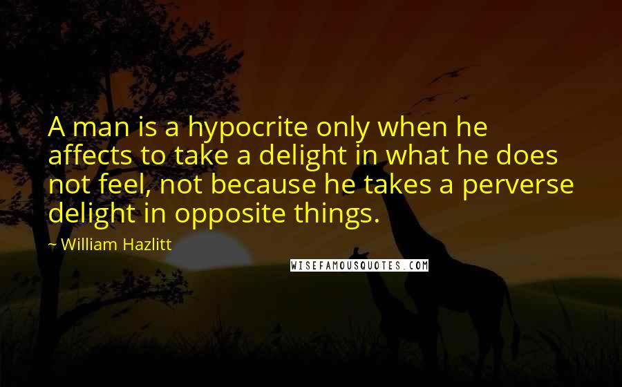 William Hazlitt Quotes: A man is a hypocrite only when he affects to take a delight in what he does not feel, not because he takes a perverse delight in opposite things.