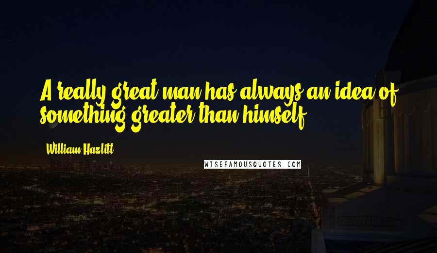 William Hazlitt Quotes: A really great man has always an idea of something greater than himself.