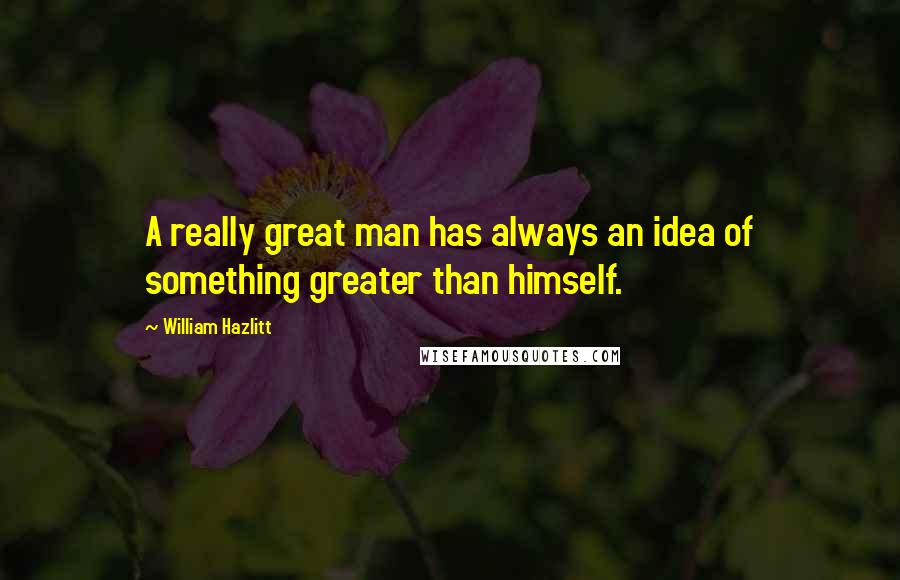 William Hazlitt Quotes: A really great man has always an idea of something greater than himself.