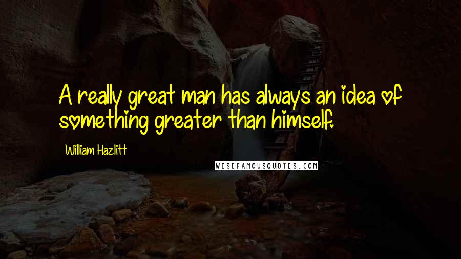 William Hazlitt Quotes: A really great man has always an idea of something greater than himself.