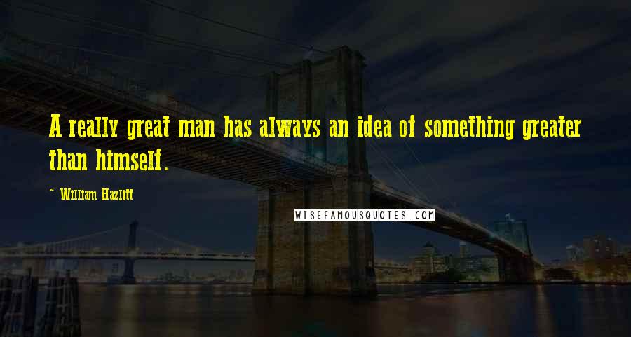 William Hazlitt Quotes: A really great man has always an idea of something greater than himself.