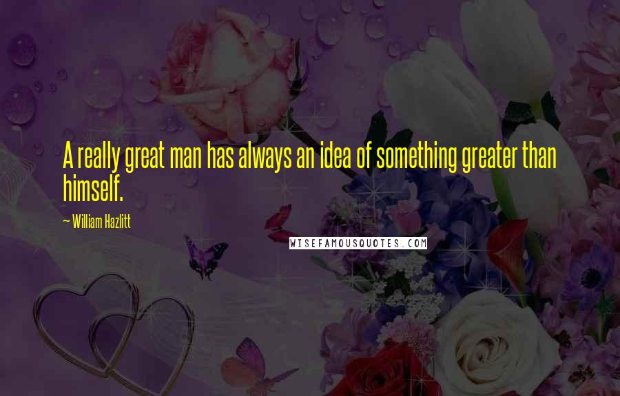 William Hazlitt Quotes: A really great man has always an idea of something greater than himself.