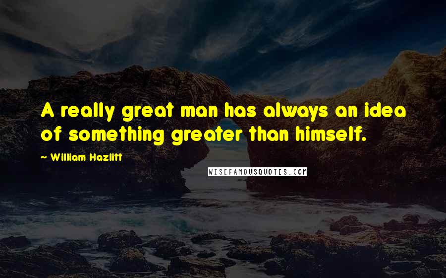 William Hazlitt Quotes: A really great man has always an idea of something greater than himself.